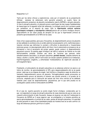 Respuestas 1 y 2
Tanto por los datos clínicos y exploratorios, como por el momento de su presentación
(últimas semanas de embarazo), esta paciente presenta un cuadro típico de
desprendimiento prematuro de placenta normalmente inserta (DPPNI) o abruptio placenta.
Si bien la abruptio placenta y la placenta previa constituyen las dos causas fundamentales
de hemorragia en la segunda mitad del embarazo, la etiología exacta de la primera queda
por establecer en la mayoría de casos. Sólo la hipertensión arterial materna
(preclampsia-eclampsia y vasculopatías crónicas) parece ser un factor etiológico directo,
especialmente en los casos graves de abruptio en los que la hipertensión arterial se
presenta aproximadamente en el 50% de los casos.
Como otras causas posibles, pero poco frecuentes, de desprendimiento precoz de placenta
se han señalado la existencia de un cordón umbilical excesivamente corto, malformaciones o
tumores uterinos que deforman la cavidad y dificultan la placentación y traumatismos
maternos graves. La descompresión súbita del útero tras la amniotomía en presencia de un
hidramnios o tras el nacimiento del primer gemelo, puede conducir al desprendimiento
placentario precoz. Es posible papel etiológico del déficit materno de folatos no ha sido
definitivamente probado. Existen una serie de factores que parecen estar
estadísticamente asociados a la abruptio placentae: paridad elevada, consumo materno de
tabaco, alcohol y cocaína, déficit nutricional con escaso aumento ponderal en el embarazo,
hipofibrinogenemia congénita, y enfermedad tromboembólica de repetición asociada al
anticoagulante lúpico.
Finalmente, el antecedente de abruptio placentae en un embarazo anterior se asocia a un
índice de recidiva de aproximadamente el 10%, pero desgraciadamente ello no se puede
prever, dado que no se dispone de ningún test biofísico a bioquímico capaz de detectar un
inminente desprendimiento precoz de placenta. Yatrogénicamente puede provocarse un
desprendimiento precoz de placenta al intentar una versión externa, y la prueba de la
oxitocina empleada para la valoración del estado del feto intra uterum se ha señalado
también como causa de desprendimientos placentarios, por lo que esta prueba no es
aconsejable cuando exista el antecedente de DPPNI.
En el caso de nuestra paciente no existe ningún factor etiológico evidenciable, por lo
que correspondería al grupo de abruptio placentae de causa desconocida que es como ya se
comentó anteriormente el más frecuente. Aunque en mujeres con más de 5 embarazos la
frecuencia de DPPNI es 3 veces superior que en primigestas y la toxemia gravídica se
asocia aproximadamente a la mitad de los casos graves de abruptio placentae, ni la paridad
de esta paciente ni unas cifras tensiónales propias de toxemia leve en un solo control a lo
largo del embarazo parecen justificar el cuadro.
 