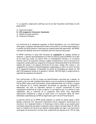 4.- La siguiente complicación constituye una de las más frecuentes encontradas en este
padecimiento:
a) Insuficiencia Renal
b) CID (coagulación intavascular diseminada)
c) Embólia de líquido amniótico.
d) Síndrome de Sheehan
Los trastornos de la coagulación sanguínea, el shock hipovolémico con o sin insuficiencia
renal aguda, la apoplejía uteroplacentaria (útero de Couvelaire), las hemorragias posparto y
la embolia de líquido amniótico constituyen las complicaciones más importantes del DPPNI,
cuya aparición depende tanto de la intensidad como de la duración del proceso.
El DPPNI constituye la causa más frecuente de coagulopatía de consumo durante el
embarazo, y aparece aproximadamente en el 10% de todos los casos de DPPNI y en el 30%
de los casos que cursan con muerte fetal. La tromboplastina liberada a la circulación
materna a partir de la placenta, decidua y coágulo retroplacentario, activa el proceso de la
coagulación y desencadena una coagulación intravascular diseminada (CID) en los diferentes
órganos del cuerpo y con especial afectación de los vasos renales. Ello conduce a una
coagulopatía de consumo de hipofibrinogenemia, plaquetopenia y déficit de otros factores
de la coagulación sanguínea. Al descender los niveles de fibrinógeno por debajo de 100
mg% (fibrinogenemia normal en la gestante a término, 300-700 mg%), la sangre pierde la
capacidad de coagularse eficazmente.
Para contrarrestar la CID se origina una hiperfibrinólisis reaccional que a menudo es
excesiva y ello crea más problema hemorrágico ya que los productos de degradación de la
fibrina (PDF) tienen acción antitrombina, acción antipolimerizante de la fibrina y originan
una alteración de la función plaquetaria dificultando su capacidad de agregación y
adhesividad. Con todo, es importante destacar el carácter autolimitado de estas
coagulopatías obstétricas de origen no séptico, lo cual significa que si se elimina la causa
responsable, cesa el trastorno de la coagulación. Este hecho tiene importantes
implicaciones terapéuticas y obliga en estos casos a la evacuación rápida del útero,
habiéndose comprobado que los PDF se negativizan a partir de las 4 horas del parto.
La paciente afecta de un DPPNI puede presentar un estado de anemia aguda y shock
(palidez, sudoración fría, taquicardia, hipotensión arterial, oliguanuria, alteraciones de la
conciencia, etc.) desproporcionado a la hemorragia externa visible ya que pueden pasar
cantidades sustanciales de sangre al ligamento ancho y espacio retroperitoneal. El riñón de
shock y el depósito de fibrina en los capilares renales pueden dar lugar a una insuficiencia
renal aguda con necrosis de la corteza renal, complicación que aparece en el 1-3% de casos
 