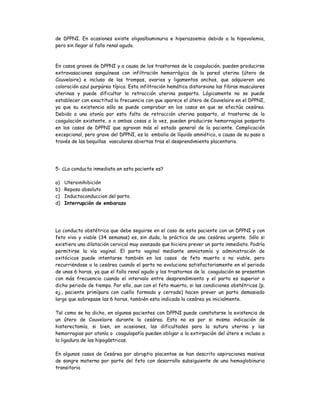 de DPPNI. En ocasiones existe oligoalbuminuria e hiperazoemia debido a la hipovolemia,
pero sin llegar al fallo renal agudo.
En casos graves de DPPNI y a causa de los trastornos de la coagulación, pueden producirse
extravasaciones sanguíneas con infiltración hemorrágica de la pared uterina (útero de
Couvelaire) e incluso de las trompas, ovarios y ligamentos anchos, que adquieren una
coloración azul purpúrea típica. Esta infiltración hemática distorsiona las fibras musculares
uterinas y puede dificultar la retracción uterina posparto. Lógicamente no se puede
establecer con exactitud la frecuencia con que aparece el útero de Couvelaire en el DPPNI,
ya que su existencia sólo se puede comprobar en los casos en que se efectúa cesárea.
Debido a una atonía por esta falta de retracción uterina posparto, al trastorno de la
coagulación existente, o a ambas cosas a la vez, pueden producirse hemorragias posparto
en los casos de DPPNI que agravan más el estado general de la paciente. Complicación
excepcional, pero grave del DPPNI, es la embolia de líquido amniótico, a causa de su paso a
través de las boquillas vasculares abiertas tras el desprendimiento placentario.
5- ¿La conducta inmediata en esta paciente es?
a) Uteroinihibición
b) Reposo absoluto
c) Inductoconduccion del parto.
d) Interrupción de embarazo
La conducta obstétrica que debe seguirse en el caso de esta paciente con un DPPNI y con
feto vivo y viable (34 semanas) es, sin duda, la práctica de una cesárea urgente. Sólo si
existiera una dilatación cervical muy avanzada que hiciera prever un parto inmediato. Podría
permitirse la vía vaginal. El parto vaginal mediante amniotomía y administración de
oxitócicos puede intentarse también en los casos de feto muerto o no viable, pero
recurriéndose a la cesárea cuando el parto no evoluciona satisfactoriamente en el periodo
de unas 6 horas, ya que el fallo renal agudo y los trastornos de la coagulación se presentan
con más frecuencia cuando el intervalo entre desprendimiento y el parto es superior a
dicho periodo de tiempo. Por ello, aun con el feto muerto, si las condiciones obstétricas (p.
ej., paciente primípara con cuello formado y cerrado) hacen prever un parto demasiado
largo que sobrepase las 6 horas, también esta indicada la cesárea ya inicialmente.
Tal como se ha dicho, en algunas pacientes con DPPNI puede constatarse la existencia de
un útero de Couvelaire durante la cesárea. Esto no es por si mismo indicación de
histerectomía, si bien, en ocasiones, las dificultades para la sutura uterina y las
hemorragias por atonía o coagulopatía pueden obligar a la extirpación del útero e incluso a
la ligadura de las hipogástricas.
En algunos casos de Cesárea por abruptio placentae se han descrito aspiraciones masivas
de sangre materna por parte del feto con desarrollo subsiguiente de una hemoglobinuria
transitoria
 