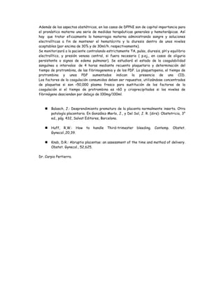 Además de los aspectos obstétricos, en los casos de DPPNI son de capital importancia para
el pronóstico materno una serie de medidas terapéuticas generales y hemoterápicas. Así
hay que tratar eficazmente la hemorragia materna administrando sangre y soluciones
electrolíticas a fin de mantener el hematócrito y la diuresis dentro de unos niveles
aceptables (por encima de 30% y de 30ml/h. respectivamente).
Se monitorizará a la paciente controlando estrictamente TA, pulso, diuresis, pH y equilibrio
electrolítico, y presión venosa central, si fuera necesario ( p.ej., en casos de oliguria
persistente o signos de edema pulmonar). Se estudiará el estado de la coagulabilidad
sanguínea a intervalos de 4 horas mediante recuento plaquetario y determinación del
tiempo de protrombina, de las fibrinogenemia y de los PDF. La plaquetopenia, el tiempo de
protrombina y unos PDF aumentados indican la presencia de una CID.
Los factores de la coagulación consumidos deben ser repuestos, utilizándose concentrados
de plaquetas si son <50,000 plasma fresco para sustitución de los factores de la
coagulación si el tiempo de protrombina es <60 y crioprecipitados si los niveles de
fibrinógeno descienden por debajo de 100mg/100ml.
 Balasch, J.: Desprendimiento prematuro de la placenta normalmente inserta. Otra
patología placentaria. En González-Merlo, J., y Del Sol, J. R. (dirs): Obstetricia, 3°
ed., pág. 432, Salvat Editores, Barcelona.
 Huff, R,W.: How to handle Third-trimester bleeding. Contemp. Obstet.
Gynecol.,20,39.
 Knab, D.R.: Abruptio placentae: an assessment of the time and method of delivery.
Obstet. Gynecol., 52,625.
Dr. Carpio Pertierra.
 