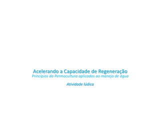 Acelerando a Capacidade de Regeneração
Princípios da Permacultura aplicados ao manejo de água
Atividade lúdica
 