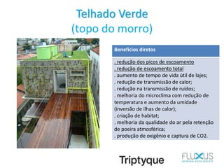 Telhado Verde
(topo do morro)
Benefícios diretos
. redução dos picos de escoamento
. redução de escoamento total
. aumento de tempo de vida útil de lajes;
. redução de transmissão de calor;
. redução na transmissão de ruídos;
. melhoria do microclima com redução de
temperatura e aumento da umidade
(inversão de ilhas de calor);
. criação de habitat;
. melhoria da qualidade do ar pela retenção
de poeira atmosférica;
. produção de oxigênio e captura de CO2.
 