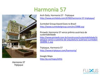 Arch Daily: Harmonia 57 - Triptyque
http://www.archdaily.com/6700/harmonia-57-triptyque/
Zumtobel Group Award Goes to Brazil
http://www.zumtobelgroup.com/en/2988.asp
Piniweb: Harmonia 57 vence prêmio austríaco de
sustentabilidade
http://www.piniweb.com.br/construcao/sustentabilidade/tr
iptyque-vence-o-premio-de-arquitetura-austriaco-zumtobel-
164096-1.asp
Triptyque, Harmonia 57
http://www.triptyque.com/harmonia/
Google Maps
http://g.co/maps/xth5j
Harmonia 57
Triptyque
Harmonia 57
 