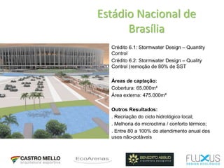 Estádio Nacional de
Brasília
Crédito 6.1: Stormwater Design – Quantity
Control
Crédito 6.2: Stormwater Design – Quality
Control (remoção de 80% de SST
Áreas de captação:
Cobertura: 65.000m²
Área externa: 475.000m²
Outros Resultados:
. Recriação do ciclo hidrológico local;
. Melhoria do microclima / conforto térmico;
. Entre 80 a 100% do atendimento anual dos
usos não-potáveis
 