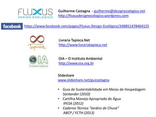 OIA – O Instituto Ambiental
http://www.oia.org.br
Guilherme Castagna - guilherme@designecologico.net
http://fluxusdesignecologico.wordpress.com
Livraria Tapioca.Net
http://www.livrariatapioca.net
Slideshare
www.slideshare.net/guicastagna
• Guia de Sustentabilidade em Meios de Hospedagem
Santander (2010)
• Cartilha Manejo Apropriado de Água
IPESA (2012)
• Caderno Técnico “Jardins de Chuva”
ABCP / FCTH (2013)
https://www.facebook.com/pages/Fluxus-Design-Ecológico/348851478464125
 