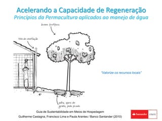 Acelerando a Capacidade de Regeneração
Princípios da Permacultura aplicados ao manejo de água
“Valorize os recursos locais”
Guia de Sustentabilidade em Meios de Hospedagem
Guilherme Castagna, Francisco Lima e Paula Arantes / Banco Santander (2010)
 