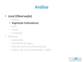 Análise
• Local (Observação)
– Relevo
– Vegetação (indicadoras)
– Solo
– Vento
– Insolação
• Externa
– Legislação
– Qualidade da água
– Eventos extremos (vizinhança)
– Índices de chuva (Hidroweb – ANA)
 