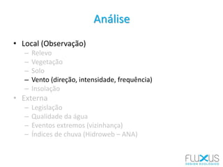 Análise
• Local (Observação)
– Relevo
– Vegetação
– Solo
– Vento (direção, intensidade, frequência)
– Insolação
• Externa
– Legislação
– Qualidade da água
– Eventos extremos (vizinhança)
– Índices de chuva (Hidroweb – ANA)
 