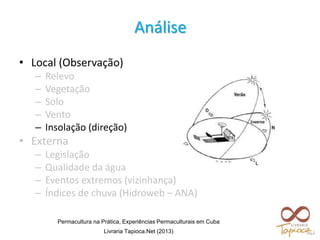 Análise
• Local (Observação)
– Relevo
– Vegetação
– Solo
– Vento
– Insolação (direção)
• Externa
– Legislação
– Qualidade da água
– Eventos extremos (vizinhança)
– Índices de chuva (Hidroweb – ANA)
Permacultura na Prática, Experiências Permaculturais em Cuba
Livraria Tapioca.Net (2013)
 
