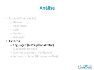 Análise
• Local (Observação)
– Relevo
– Vegetação
– Solo
– Vento
– Insolação
• Externa
– Legislação (APP’s, plano diretor)
– Qualidade da água
– Eventos extremos (vizinhança)
– Índices de chuva (Hidroweb – ANA)
 