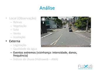 Análise
• Local (Observação)
– Relevo
– Vegetação
– Solo
– Vento
– Insolação
• Externa
– Legislação
– Qualidade da água
– Eventos extremos (vizinhança: intensidade, danos,
frequência)
– Índices de chuva (Hidroweb – ANA)
 