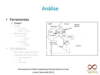 • Ferramentas
– Croquis
– Fluxos
• Drenagem
• Águas servidas
– Quantificação
• Consumo
– Doméstico
– Agrícola
• Produção
– Doméstica
– Drenagem
• Estratégias
– Maximizar a permanência
– Captação de fontes locais
• Armazenamento
• Uso
• Integração
Análise
Permacultura na Prática, Experiências Permaculturais em Cuba
Livraria Tapioca.Net (2013)
 