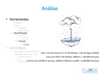 • Ferramentas
– Croquis
– Fluxos
• Drenagem
• Águas servidas
– Quantificação
• Consumo
– Doméstico
– Agrícola
• Produção
– Doméstica
– Drenagem
• Estratégias
– Maximizar a permanência
– Captação de fontes locais
• Armazenamento
• Uso
• Integração
Análise
Para 1 mm de chuva em 1 m² de telhado, 1 litro de água coletada
Casa com 100 m² de telhado, 1400mm = 140.000 litros/ano
Terreno com 10.000 m² de área, 1400mm (30% de runofff) = 4.200.000 litros/ano
 