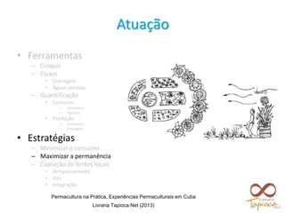 • Ferramentas
– Croquis
– Fluxos
• Drenagem
• Águas servidas
– Quantificação
• Consumo
– Doméstico
– Agrícola
• Produção
– Doméstica
– Drenagem
• Estratégias
– Minimizar o consumo
– Maximizar a permanência
– Captação de fontes locais
• Armazenamento
• Uso
• Integração
Atuação
Permacultura na Prática, Experiências Permaculturais em Cuba
Livraria Tapioca.Net (2013)
 