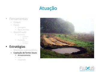 • Ferramentas
– Croquis
– Fluxos
• Drenagem
• Águas servidas
– Quantificação
• Consumo
– Doméstico
– Agrícola
• Produção
– Doméstica
– Drenagem
• Estratégias
– Maximizar a permanência
– Captação de fontes locais
• Armazenamento
• Uso
• Integração
Atuação
 