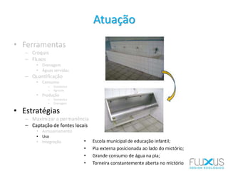• Ferramentas
– Croquis
– Fluxos
• Drenagem
• Águas servidas
– Quantificação
• Consumo
– Doméstico
– Agrícola
• Produção
– Doméstica
– Drenagem
• Estratégias
– Maximizar a permanência
– Captação de fontes locais
• Armazenamento
• Uso
• Integração
Atuação
• Escola municipal de educação infantil;
• Pia externa posicionada ao lado do mictório;
• Grande consumo de água na pia;
• Torneira constantemente aberta no mictório
 