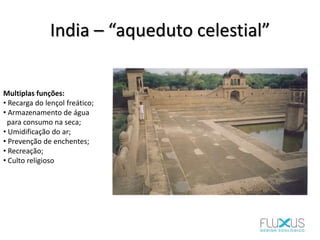 India – “aqueduto celestial”
Multiplas funções:
• Recarga do lençol freático;
• Armazenamento de água
para consumo na seca;
• Umidificação do ar;
• Prevenção de enchentes;
• Recreação;
• Culto religioso
 