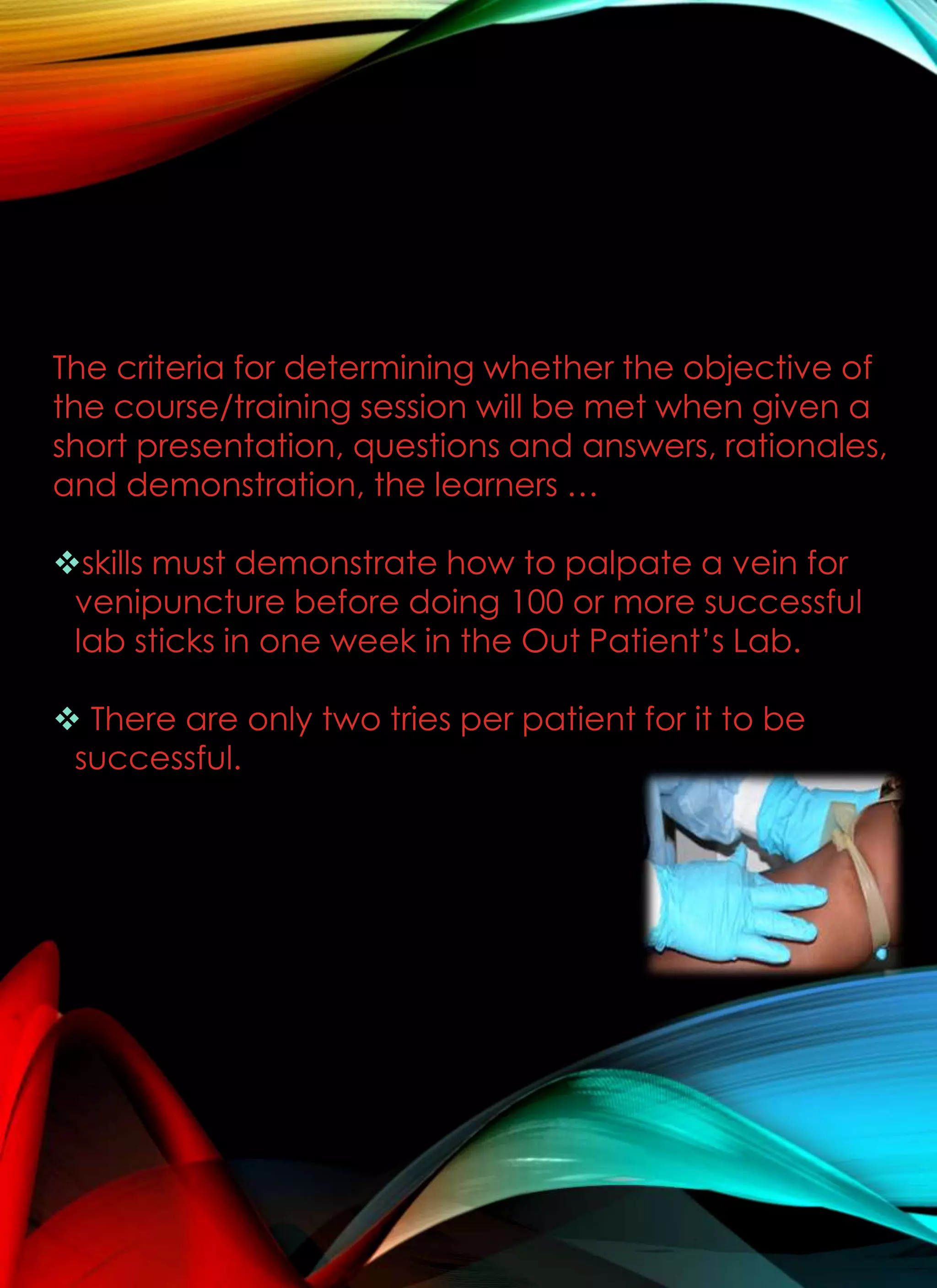 The criteria for determining whether the objective of
the course/training session will be met when given a
short presentation, questions and answers, rationales,
and demonstration, the learners …
skills must demonstrate how to palpate a vein for
venipuncture before doing 100 or more successful
lab sticks in one week in the Out Patient’s Lab.
 There are only two tries per patient for it to be
successful.
 