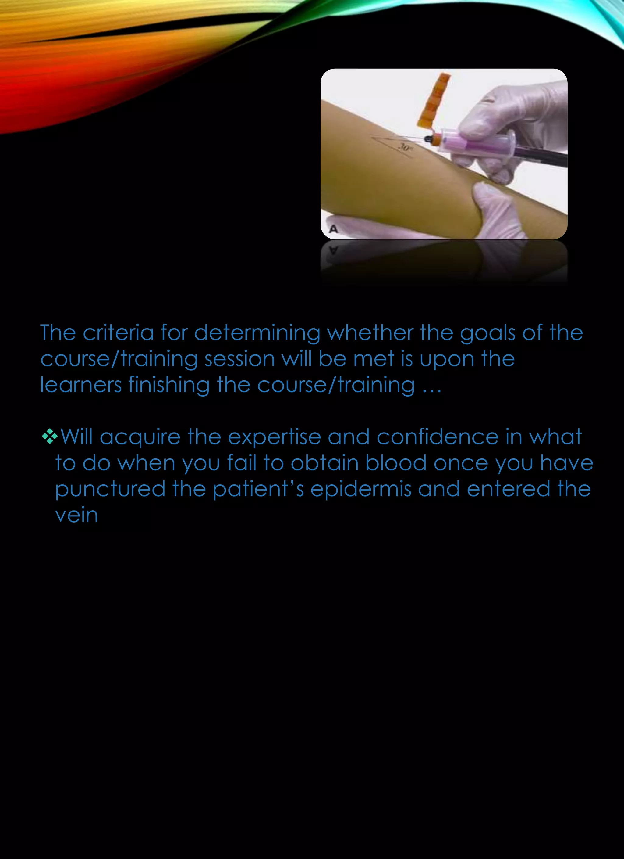 The criteria for determining whether the goals of the
course/training session will be met is upon the
learners finishing the course/training …
Will acquire the expertise and confidence in what
to do when you fail to obtain blood once you have
punctured the patient’s epidermis and entered the
vein
 