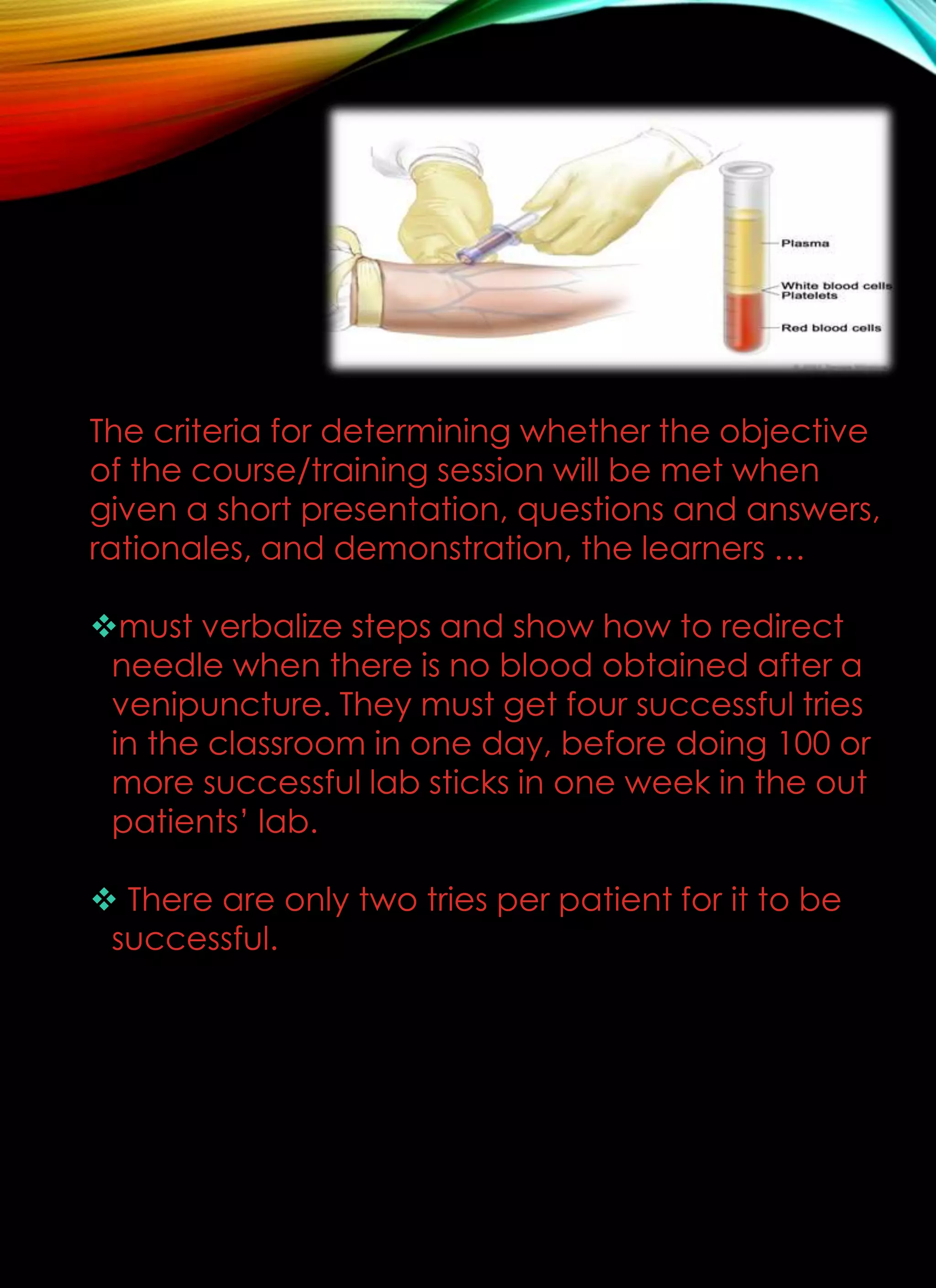The criteria for determining whether the objective
of the course/training session will be met when
given a short presentation, questions and answers,
rationales, and demonstration, the learners …
must verbalize steps and show how to redirect
needle when there is no blood obtained after a
venipuncture. They must get four successful tries
in the classroom in one day, before doing 100 or
more successful lab sticks in one week in the out
patients’ lab.
 There are only two tries per patient for it to be
successful.
 