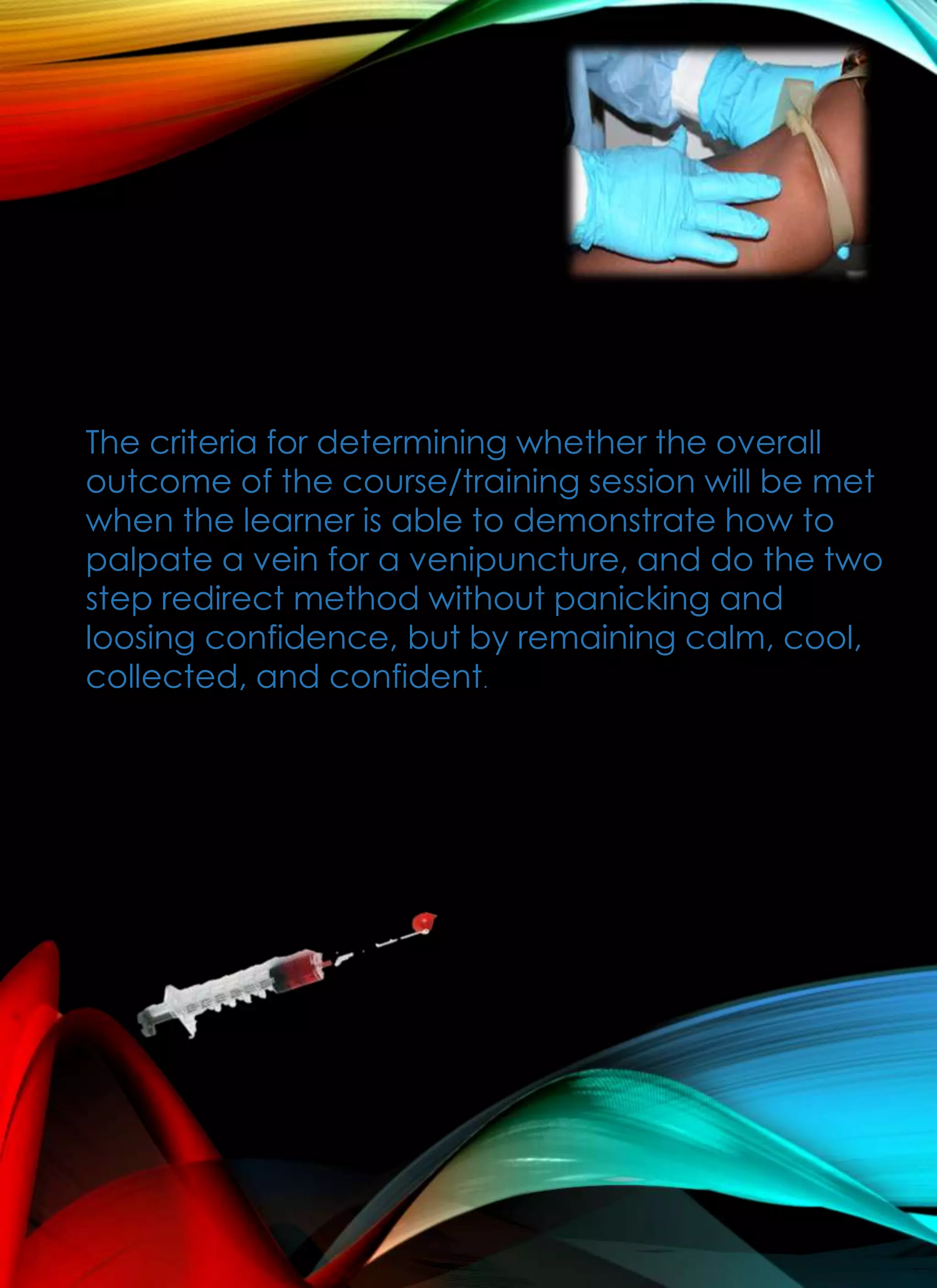 The criteria for determining whether the overall
outcome of the course/training session will be met
when the learner is able to demonstrate how to
palpate a vein for a venipuncture, and do the two
step redirect method without panicking and
loosing confidence, but by remaining calm, cool,
collected, and confident.
 