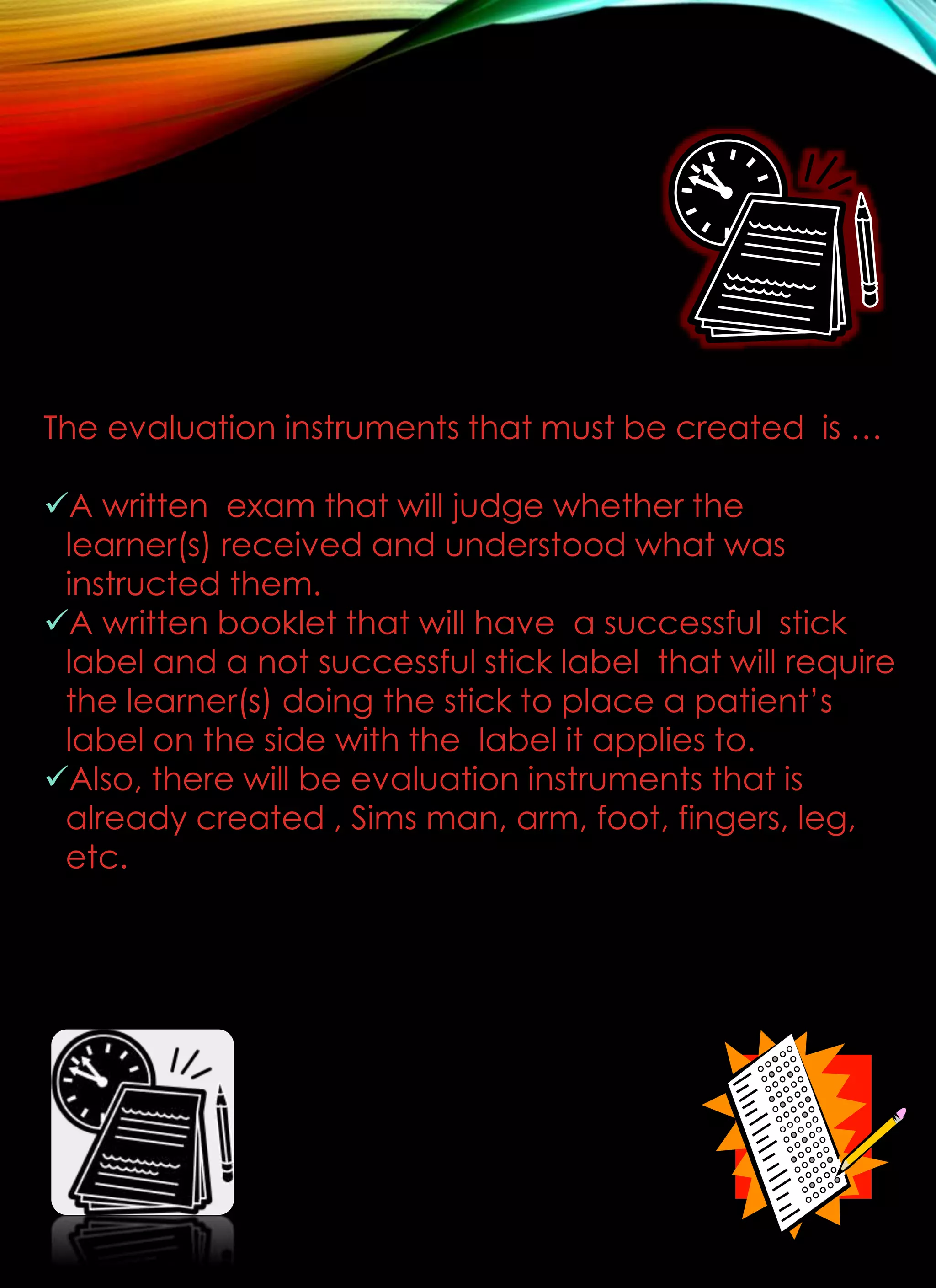 The evaluation instruments that must be created is …
A written exam that will judge whether the
learner(s) received and understood what was
instructed them.
A written booklet that will have a successful stick
label and a not successful stick label that will require
the learner(s) doing the stick to place a patient’s
label on the side with the label it applies to.
Also, there will be evaluation instruments that is
already created , Sims man, arm, foot, fingers, leg,
etc.
 