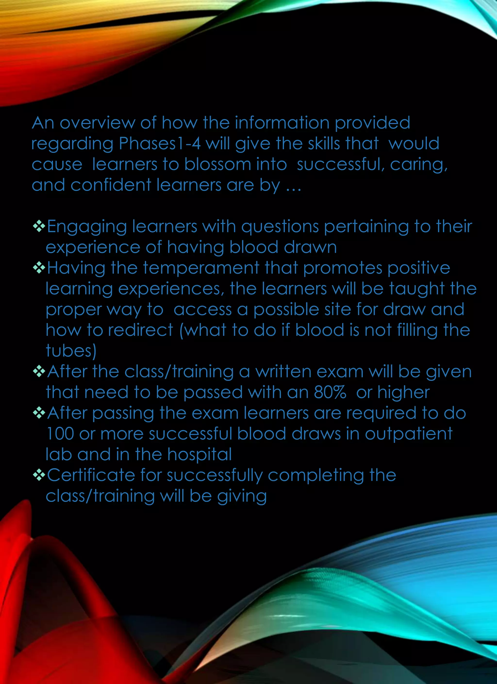 An overview of how the information provided
regarding Phases1-4 will give the skills that would
cause learners to blossom into successful, caring,
and confident learners are by …
Engaging learners with questions pertaining to their
experience of having blood drawn
Having the temperament that promotes positive
learning experiences, the learners will be taught the
proper way to access a possible site for draw and
how to redirect (what to do if blood is not filling the
tubes)
After the class/training a written exam will be given
that need to be passed with an 80% or higher
After passing the exam learners are required to do
100 or more successful blood draws in outpatient
lab and in the hospital
Certificate for successfully completing the
class/training will be giving
 