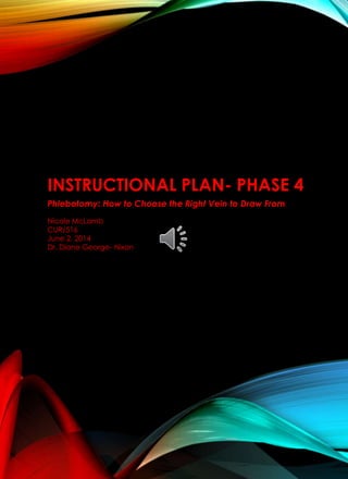 INSTRUCTIONAL PLAN- PHASE 4
Phlebotomy: How to Choose the Right Vein to Draw From
Nicole McLamb
CUR/516
June 2, 2014
Dr. Diane George- Nixon
 