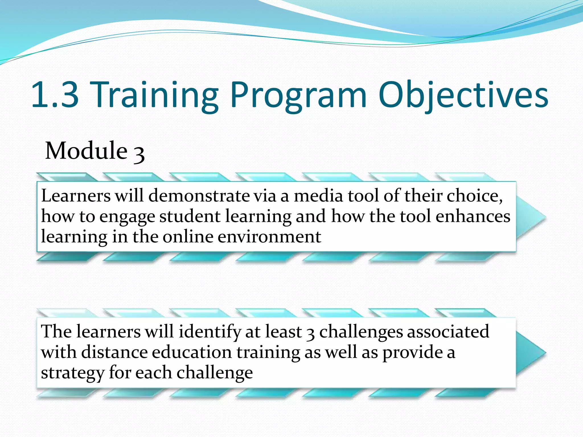 1.3 Training Program Objectives
Module 3
Learners will demonstrate via a media tool of their choice,
how to engage student learning and how the tool enhances
learning in the online environment
The learners will identify at least 3 challenges associated
with distance education training as well as provide a
strategy for each challenge
 