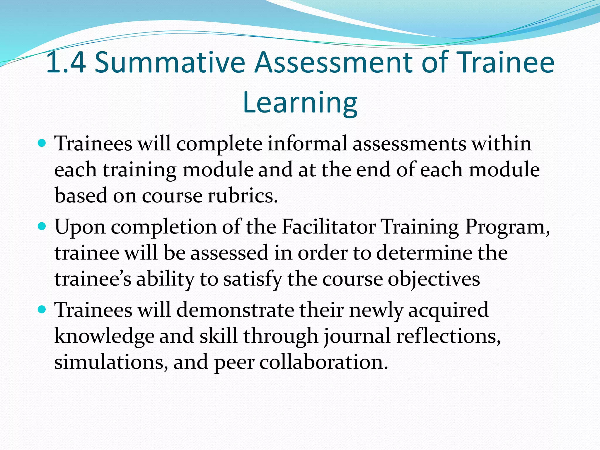 1.4 Summative Assessment of Trainee
Learning
 Trainees will complete informal assessments within
each training module and at the end of each module
based on course rubrics.
 Upon completion of the Facilitator Training Program,
trainee will be assessed in order to determine the
trainee’s ability to satisfy the course objectives
 Trainees will demonstrate their newly acquired
knowledge and skill through journal reflections,
simulations, and peer collaboration.
 
