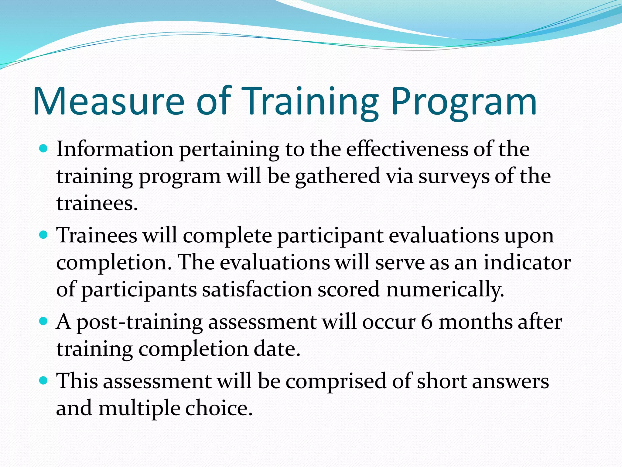 Measure of Training Program
 Information pertaining to the effectiveness of the
training program will be gathered via surveys of the
trainees.
 Trainees will complete participant evaluations upon
completion. The evaluations will serve as an indicator
of participants satisfaction scored numerically.
 A post-training assessment will occur 6 months after
training completion date.
 This assessment will be comprised of short answers
and multiple choice.
 