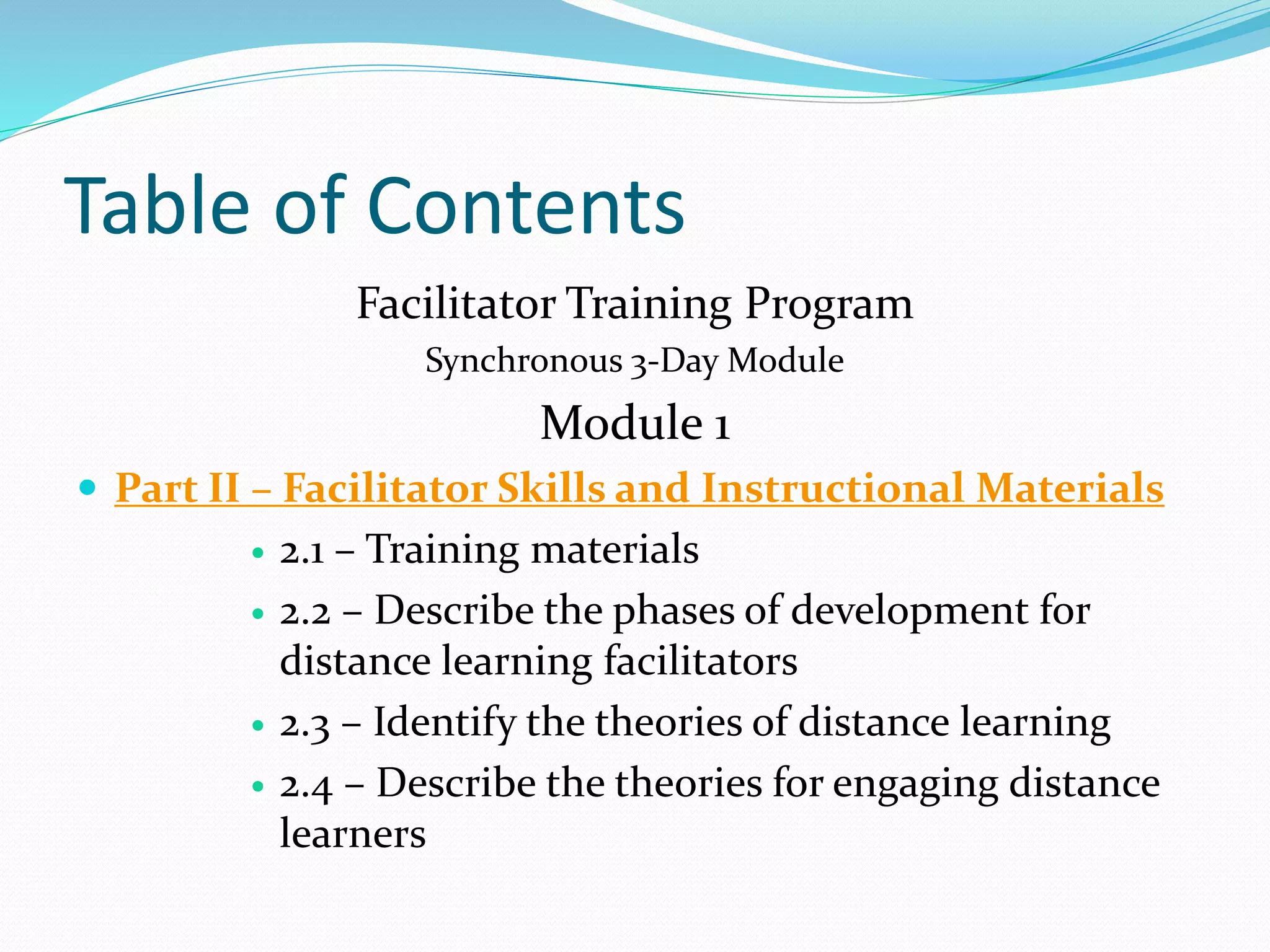 Table of Contents
Facilitator Training Program
Synchronous 3-Day Module
Module 1
 Part II – Facilitator Skills and Instructional Materials
 2.1 – Training materials
 2.2 – Describe the phases of development for
distance learning facilitators
 2.3 – Identify the theories of distance learning
 2.4 – Describe the theories for engaging distance
learners
 