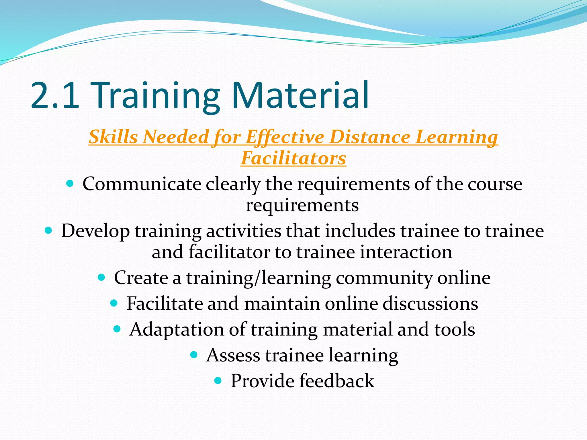2.1 Training Material
Skills Needed for Effective Distance Learning
Facilitators
 Communicate clearly the requirements of the course
requirements
 Develop training activities that includes trainee to trainee
and facilitator to trainee interaction
 Create a training/learning community online
 Facilitate and maintain online discussions
 Adaptation of training material and tools
 Assess trainee learning
 Provide feedback
 