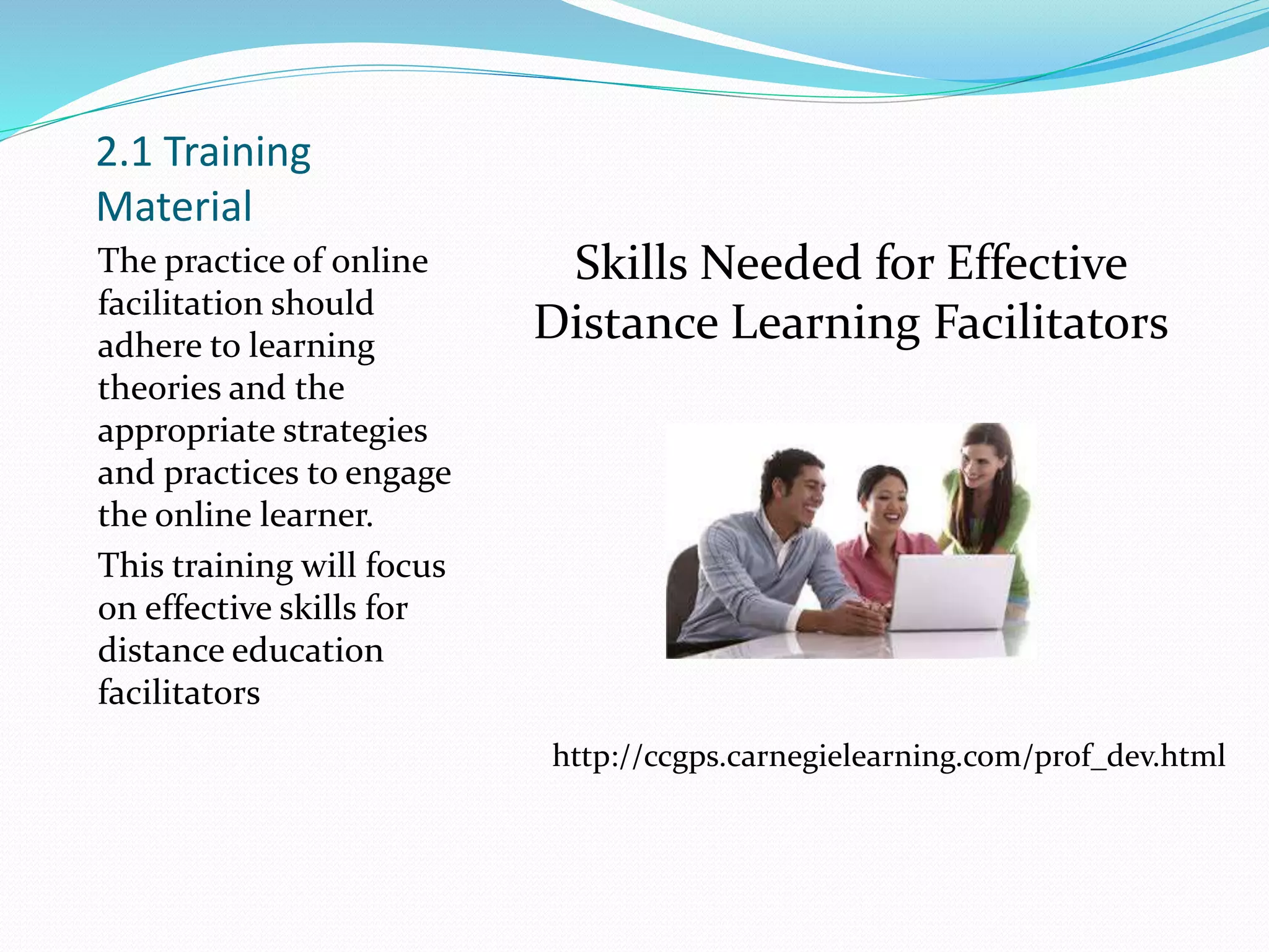 2.1 Training
Material
The practice of online
facilitation should
adhere to learning
theories and the
appropriate strategies
and practices to engage
the online learner.
This training will focus
on effective skills for
distance education
facilitators
Skills Needed for Effective
Distance Learning Facilitators
http://ccgps.carnegielearning.com/prof_dev.html
 