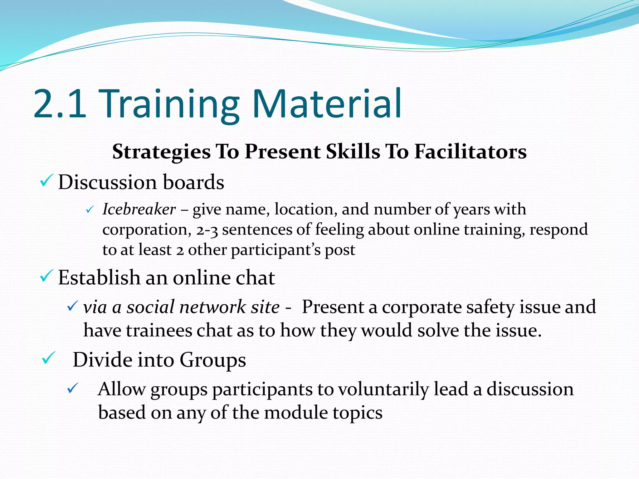 2.1 Training Material
Strategies To Present Skills To Facilitators
 Discussion boards
 Icebreaker – give name, location, and number of years with
corporation, 2-3 sentences of feeling about online training, respond
to at least 2 other participant’s post
 Establish an online chat
 via a social network site - Present a corporate safety issue and
have trainees chat as to how they would solve the issue.
 Divide into Groups
 Allow groups participants to voluntarily lead a discussion
based on any of the module topics
 