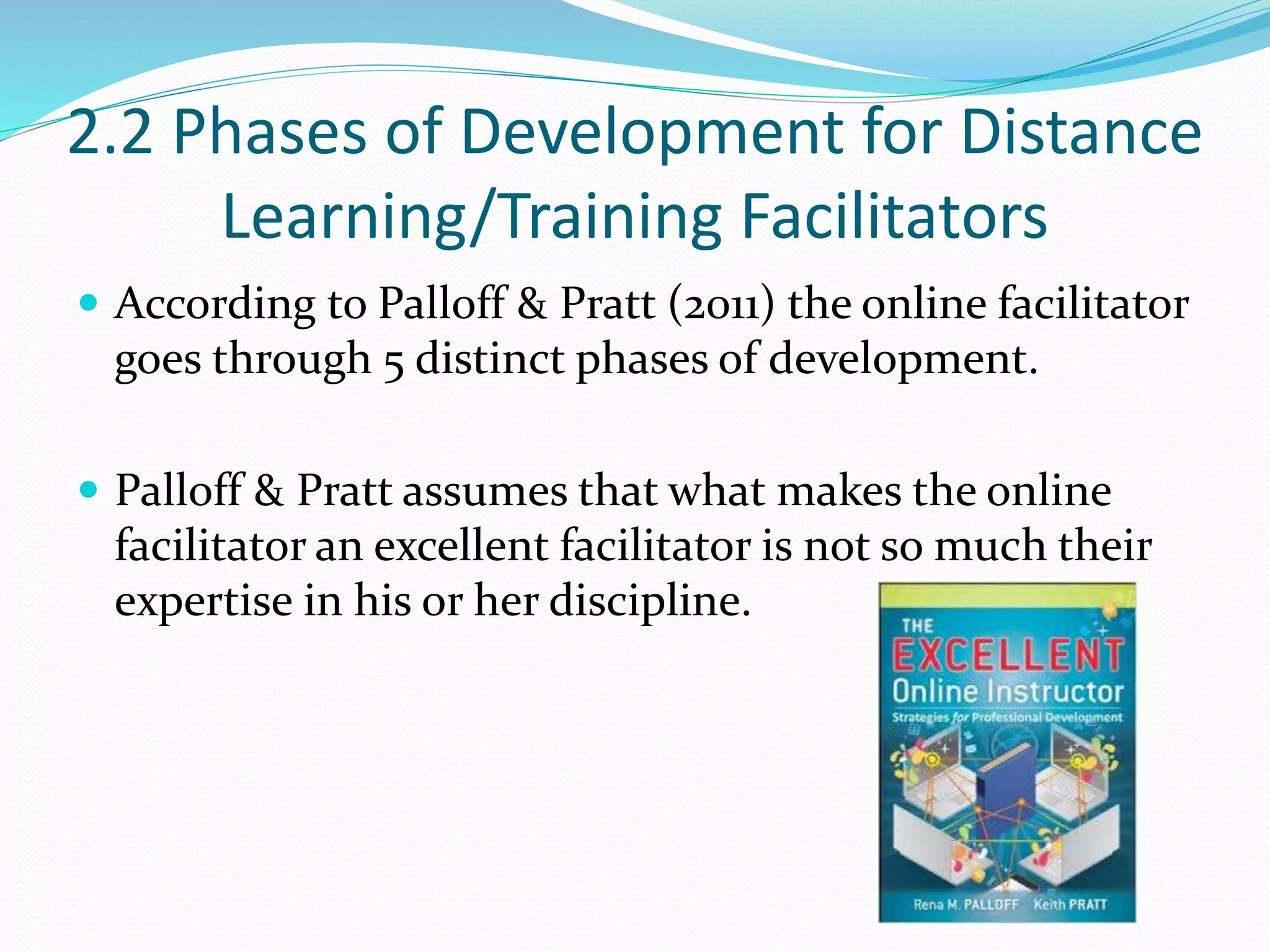 2.2 Phases of Development for Distance
Learning/Training Facilitators
 According to Palloff & Pratt (2011) the online facilitator
goes through 5 distinct phases of development.
 Palloff & Pratt assumes that what makes the online
facilitator an excellent facilitator is not so much their
expertise in his or her discipline.
 