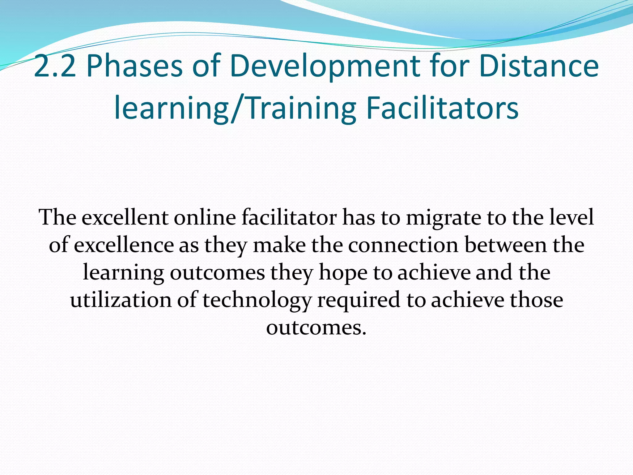 2.2 Phases of Development for Distance
learning/Training Facilitators
The excellent online facilitator has to migrate to the level
of excellence as they make the connection between the
learning outcomes they hope to achieve and the
utilization of technology required to achieve those
outcomes.
 
