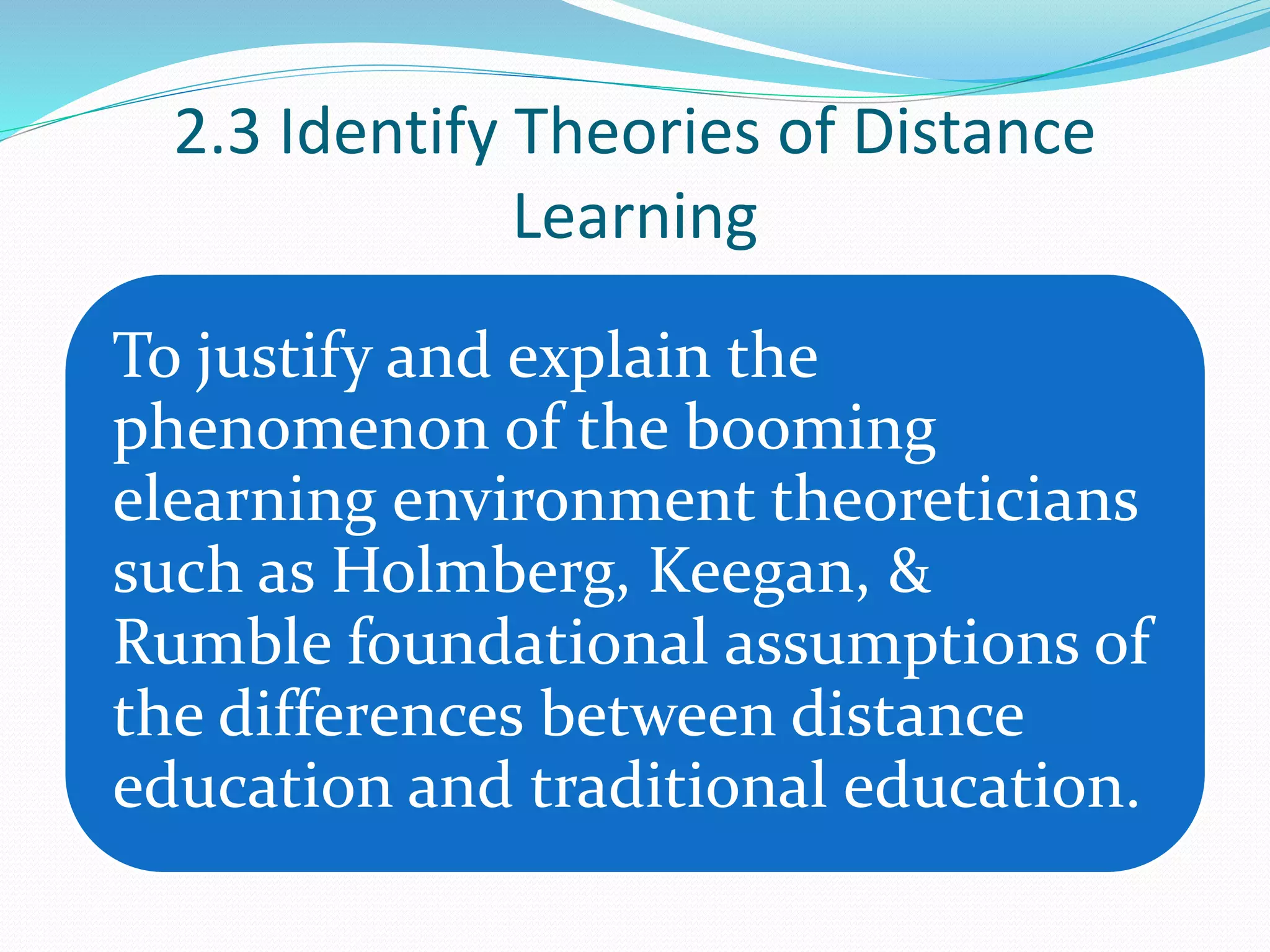 2.3 Identify Theories of Distance
Learning
To justify and explain the
phenomenon of the booming
elearning environment theoreticians
such as Holmberg, Keegan, &
Rumble foundational assumptions of
the differences between distance
education and traditional education.
 