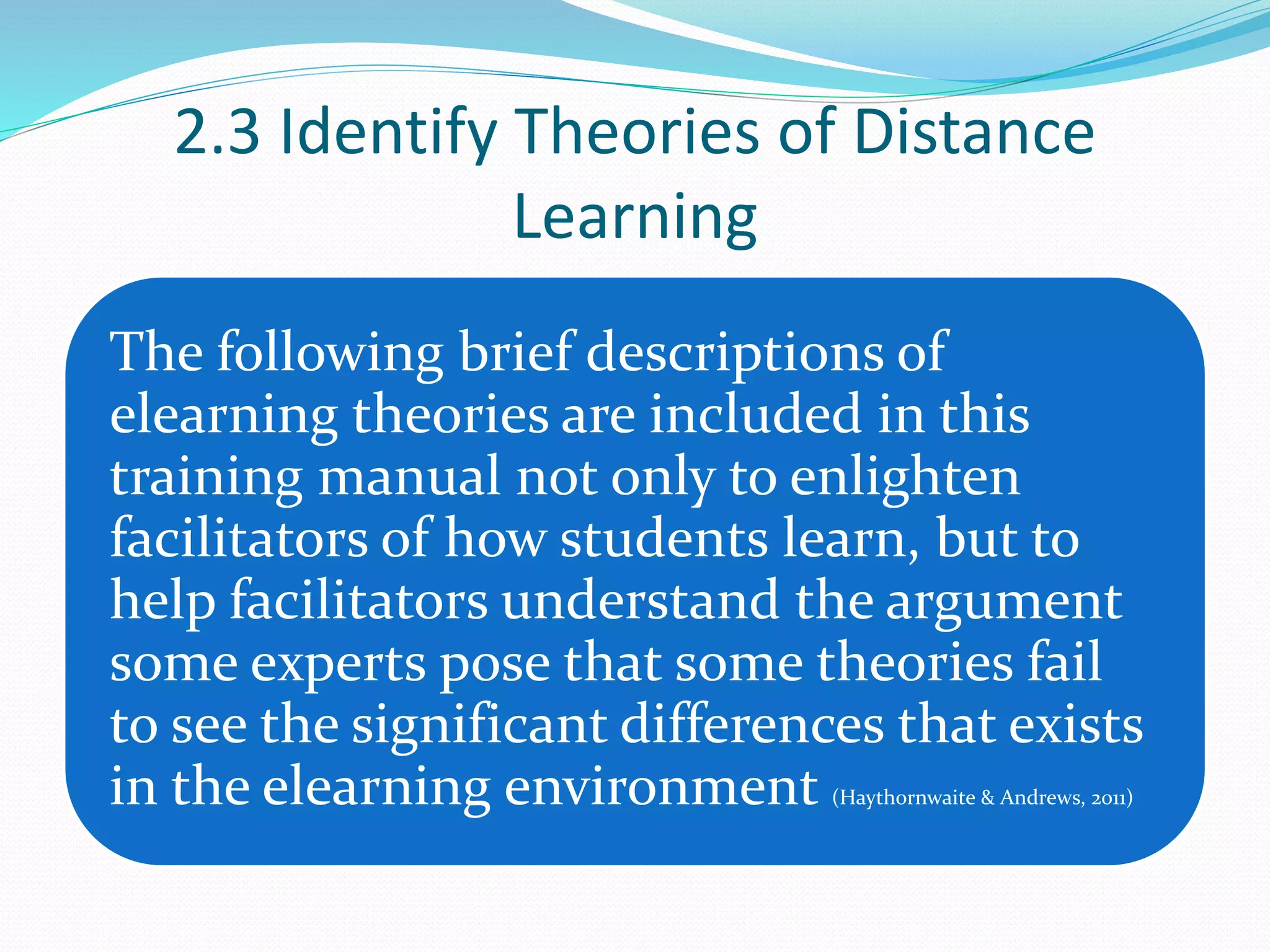 2.3 Identify Theories of Distance
Learning
The following brief descriptions of
elearning theories are included in this
training manual not only to enlighten
facilitators of how students learn, but to
help facilitators understand the argument
some experts pose that some theories fail
to see the significant differences that exists
in the elearning environment (Haythornwaite & Andrews, 2011)
 