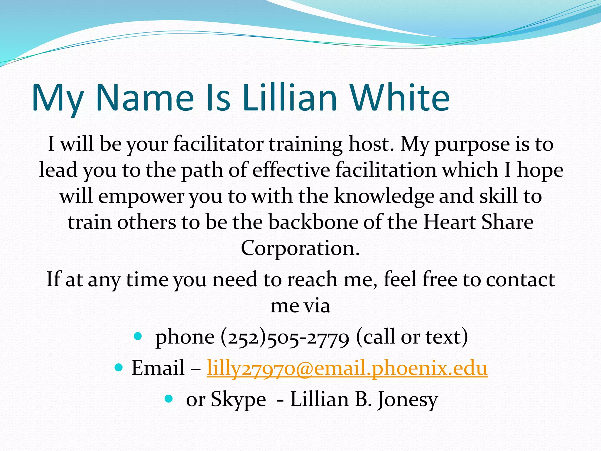 My Name Is Lillian White
I will be your facilitator training host. My purpose is to
lead you to the path of effective facilitation which I hope
will empower you to with the knowledge and skill to
train others to be the backbone of the Heart Share
Corporation.
If at any time you need to reach me, feel free to contact
me via
 phone (252)505-2779 (call or text)
 Email – lilly27970@email.phoenix.edu
 or Skype - Lillian B. Jonesy
 