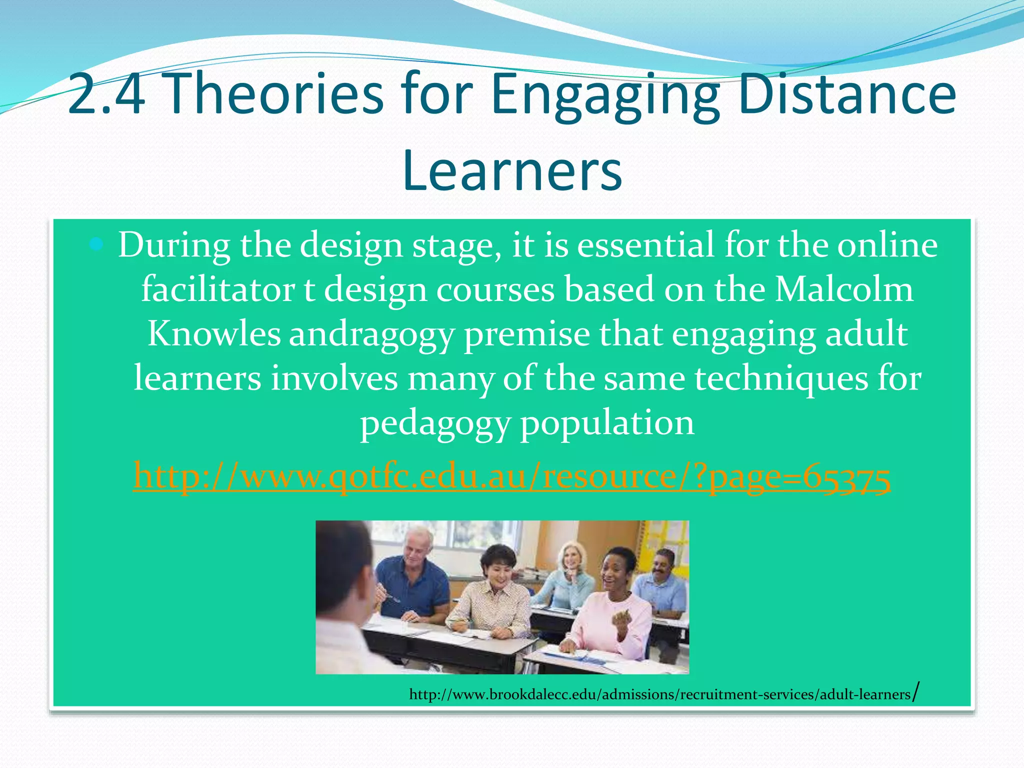 2.4 Theories for Engaging Distance
Learners
 During the design stage, it is essential for the online
facilitator t design courses based on the Malcolm
Knowles andragogy premise that engaging adult
learners involves many of the same techniques for
pedagogy population
http://www.qotfc.edu.au/resource/?page=65375
http://www.brookdalecc.edu/admissions/recruitment-services/adult-learners/
 