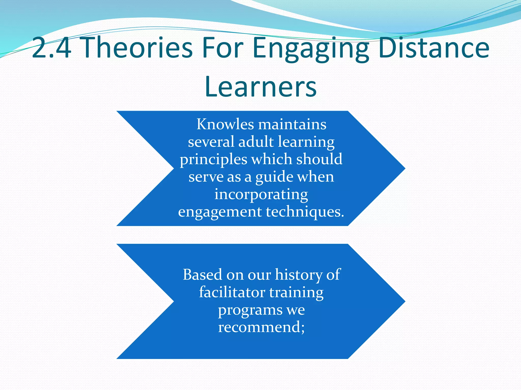 2.4 Theories For Engaging Distance
Learners
Knowles maintains
several adult learning
principles which should
serve as a guide when
incorporating
engagement techniques.
Based on our history of
facilitator training
programs we
recommend;
 