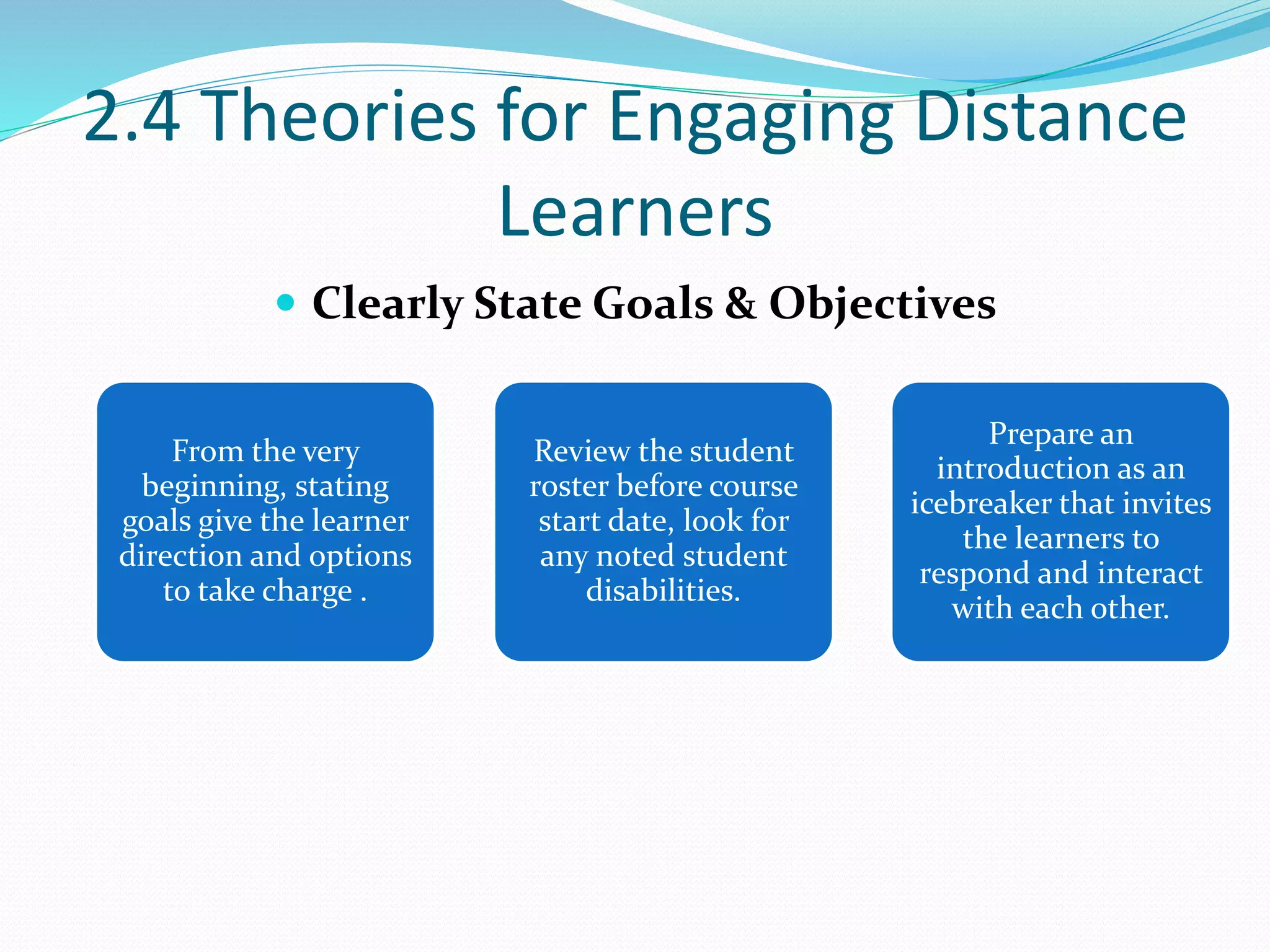 2.4 Theories for Engaging Distance
Learners
 Clearly State Goals & Objectives
From the very
beginning, stating
goals give the learner
direction and options
to take charge .
Review the student
roster before course
start date, look for
any noted student
disabilities.
Prepare an
introduction as an
icebreaker that invites
the learners to
respond and interact
with each other.
 