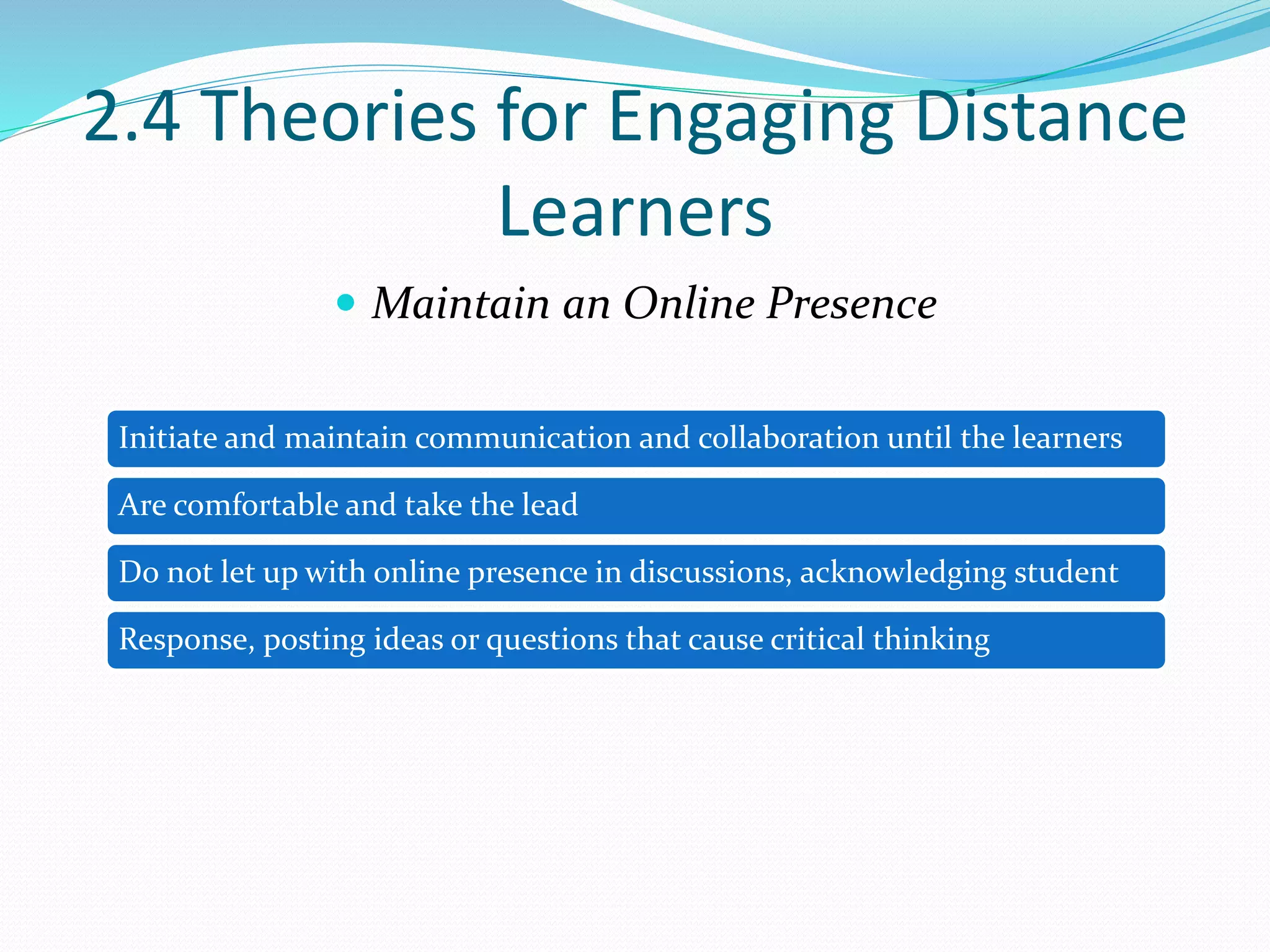 2.4 Theories for Engaging Distance
Learners
 Maintain an Online Presence
Initiate and maintain communication and collaboration until the learners
Are comfortable and take the lead
Do not let up with online presence in discussions, acknowledging student
Response, posting ideas or questions that cause critical thinking
 