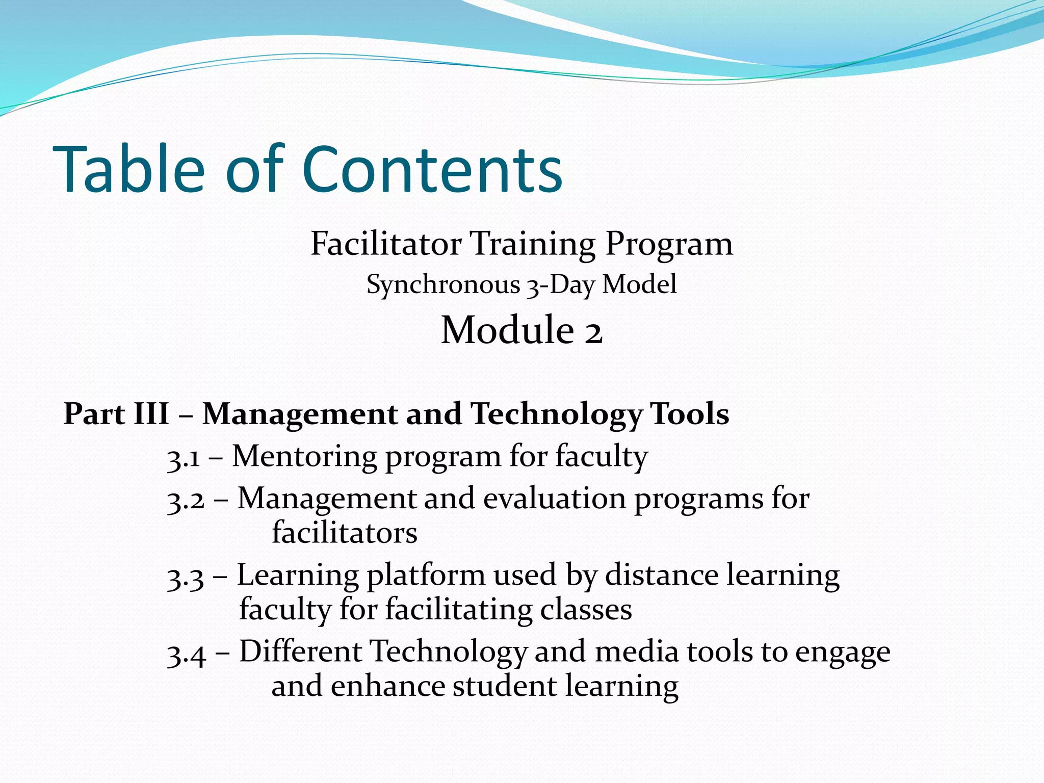 Table of Contents
Facilitator Training Program
Synchronous 3-Day Model
Module 2
Part III – Management and Technology Tools
3.1 – Mentoring program for faculty
3.2 – Management and evaluation programs for
facilitators
3.3 – Learning platform used by distance learning
faculty for facilitating classes
3.4 – Different Technology and media tools to engage
and enhance student learning
 
