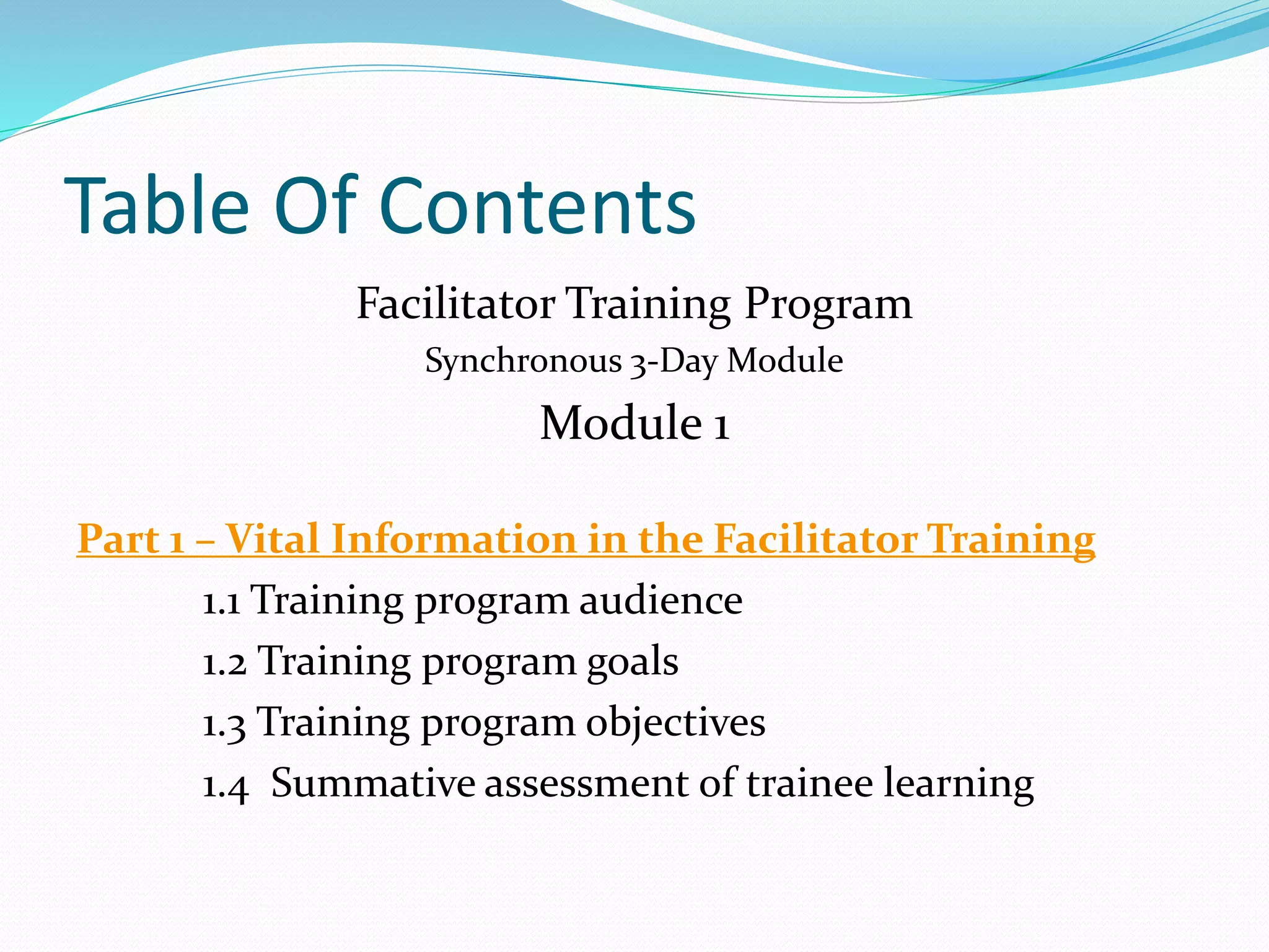 Table Of Contents
Facilitator Training Program
Synchronous 3-Day Module
Module 1
Part 1 – Vital Information in the Facilitator Training
1.1 Training program audience
1.2 Training program goals
1.3 Training program objectives
1.4 Summative assessment of trainee learning
 