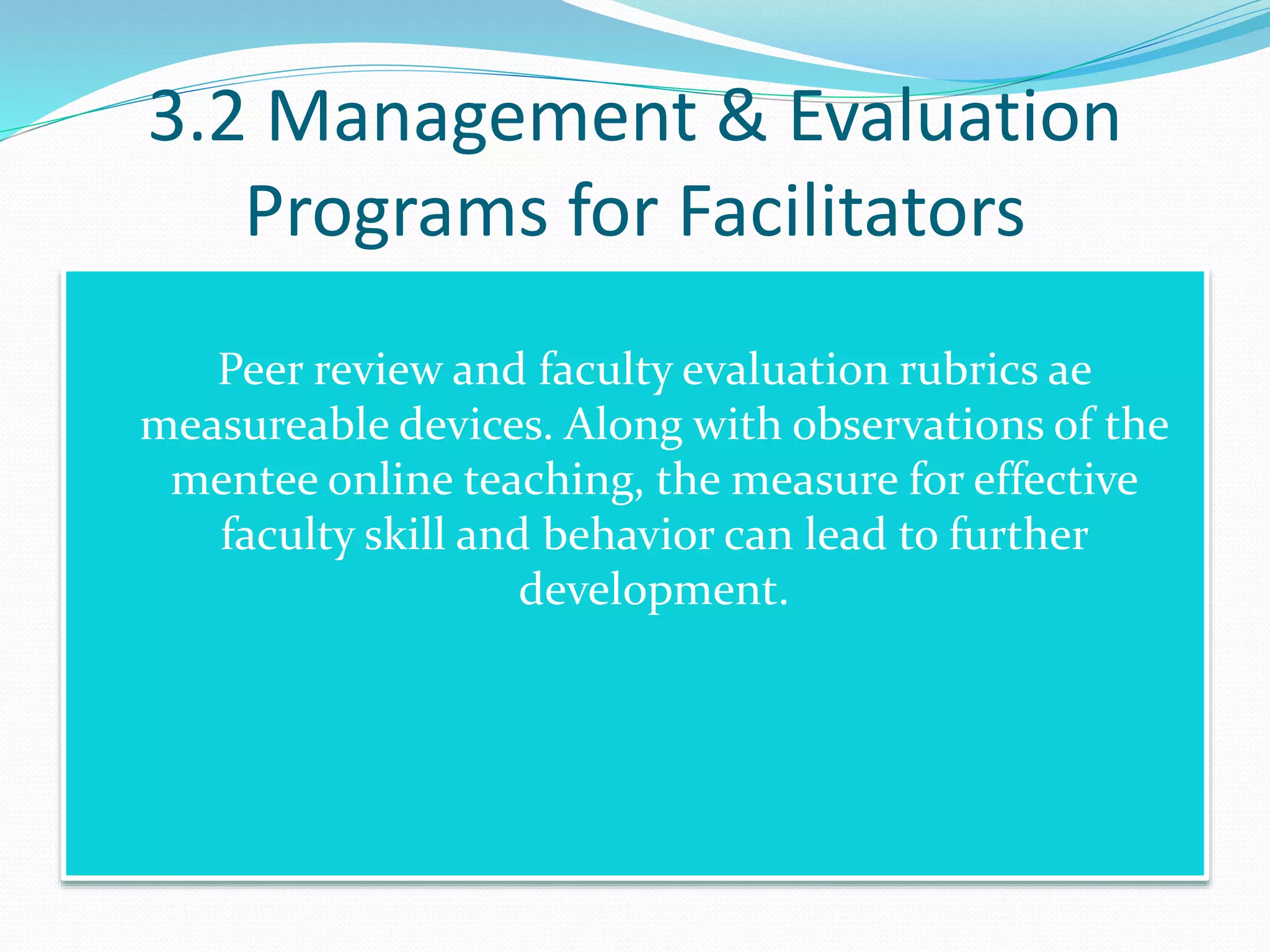 3.2 Management & Evaluation
Programs for Facilitators
 Peer review and faculty evaluation rubrics ae
measureable devices. Along with observations of the
mentee online teaching, the measure for effective
faculty skill and behavior can lead to further
development.
 