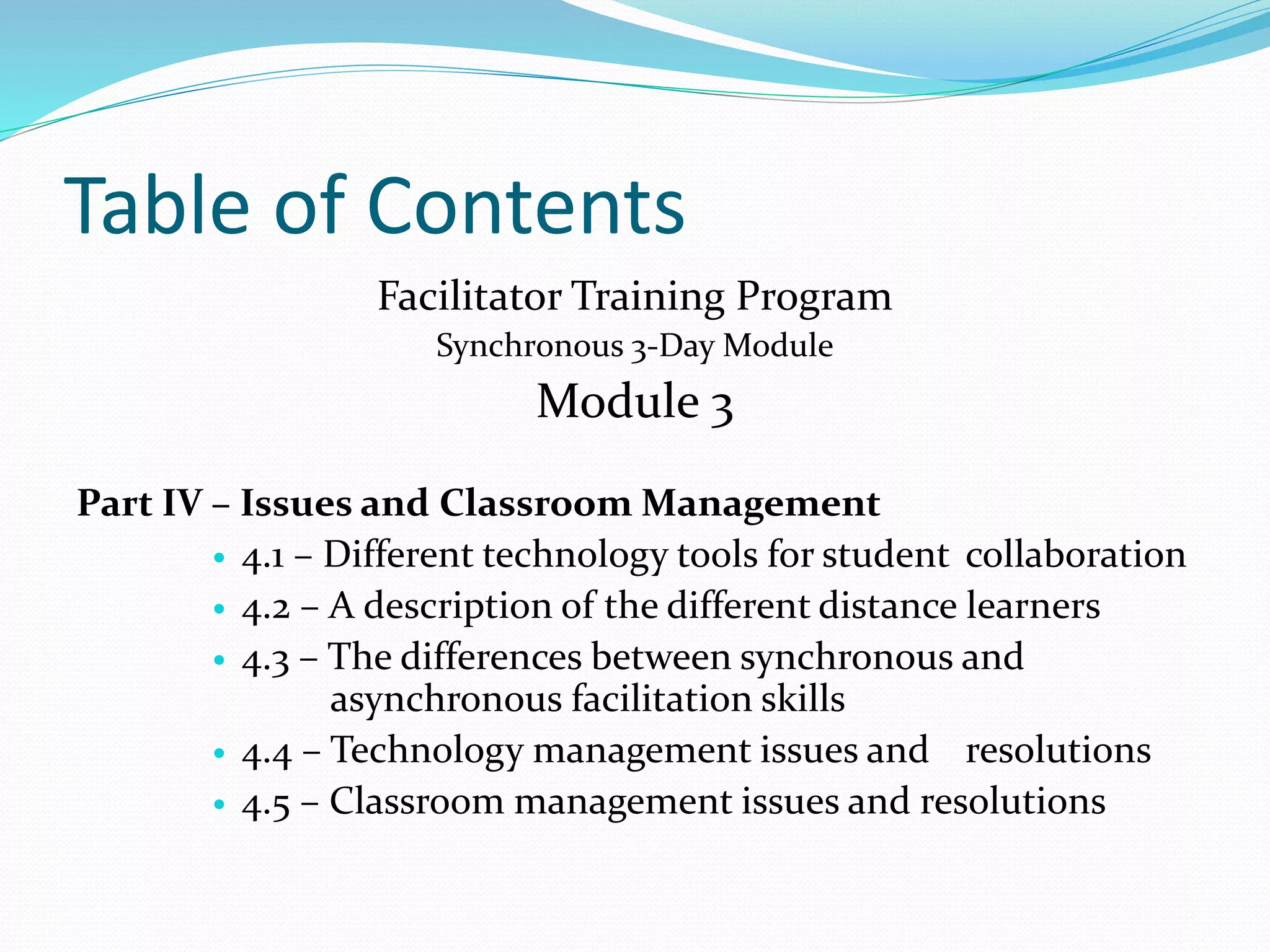 Table of Contents
Facilitator Training Program
Synchronous 3-Day Module
Module 3
Part IV – Issues and Classroom Management
 4.1 – Different technology tools for student collaboration
 4.2 – A description of the different distance learners
 4.3 – The differences between synchronous and
asynchronous facilitation skills
 4.4 – Technology management issues and resolutions
 4.5 – Classroom management issues and resolutions
 