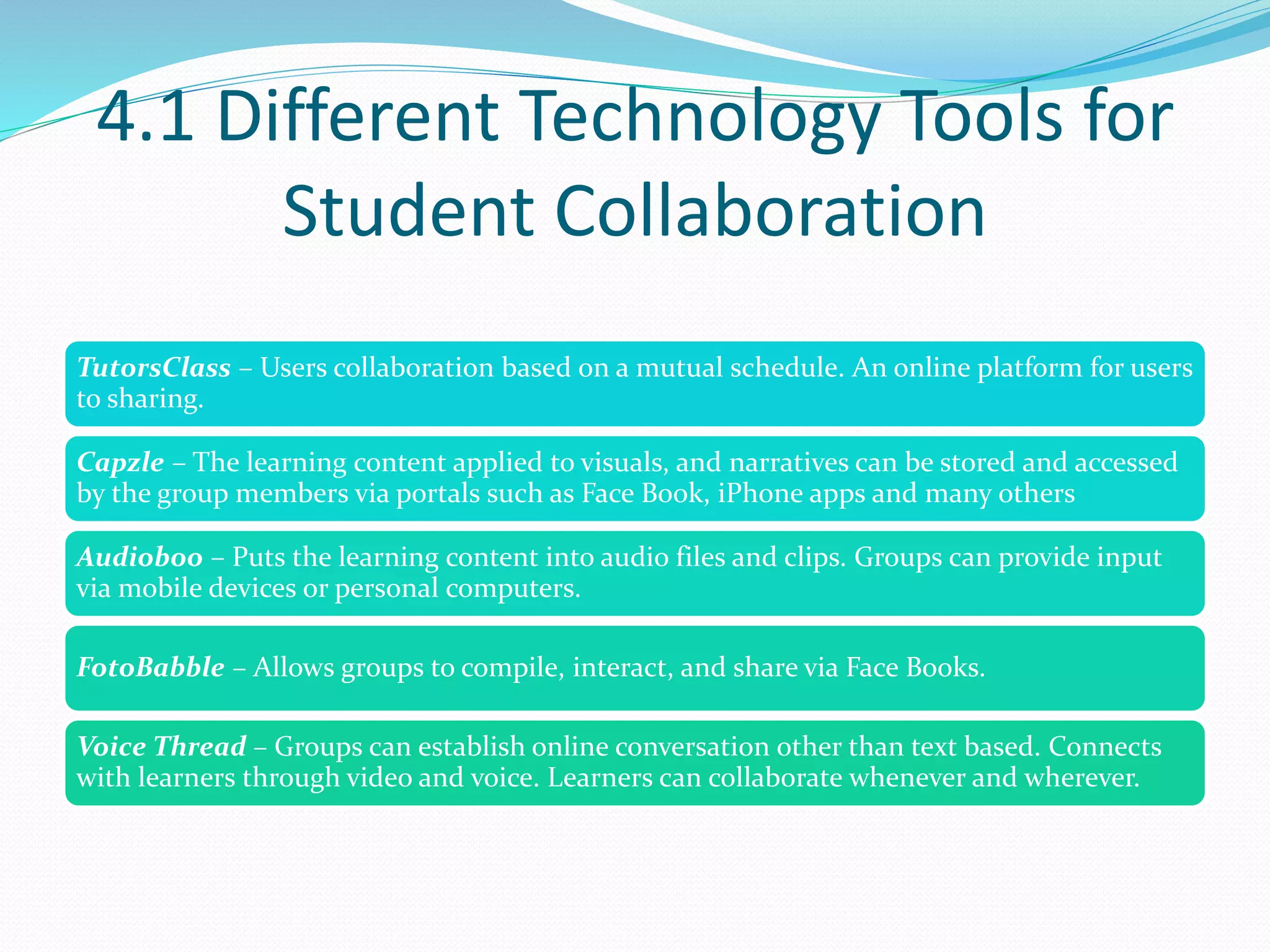 4.1 Different Technology Tools for
Student Collaboration
TutorsClass – Users collaboration based on a mutual schedule. An online platform for users
to sharing.
Capzle – The learning content applied to visuals, and narratives can be stored and accessed
by the group members via portals such as Face Book, iPhone apps and many others
Audioboo – Puts the learning content into audio files and clips. Groups can provide input
via mobile devices or personal computers.
FotoBabble – Allows groups to compile, interact, and share via Face Books.
Voice Thread – Groups can establish online conversation other than text based. Connects
with learners through video and voice. Learners can collaborate whenever and wherever.
 