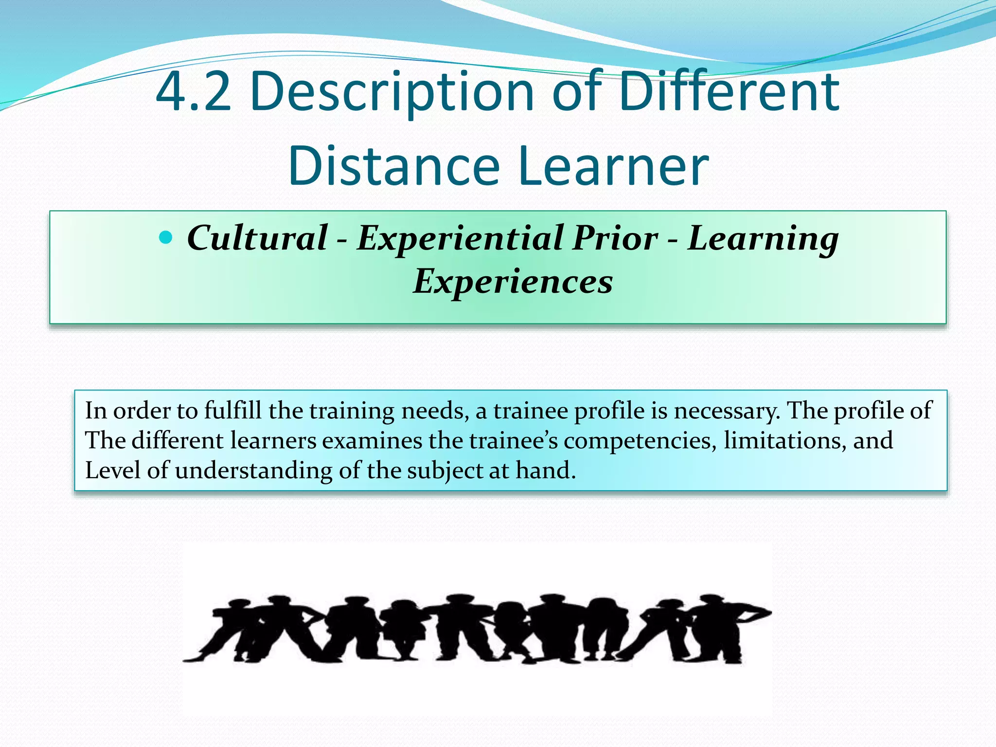 4.2 Description of Different
Distance Learner
 Cultural - Experiential Prior - Learning
Experiences
In order to fulfill the training needs, a trainee profile is necessary. The profile of
The different learners examines the trainee’s competencies, limitations, and
Level of understanding of the subject at hand.
 